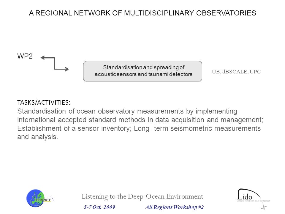 Listening to the Deep-Ocean Environment Standardisation and spreading of acoustic sensors and tsunami detectors UB, dBSCALE, UPC WP2 TASKS/ACTIVITIES: Standardisation of ocean observatory measurements by implementing international accepted standard methods in data acquisition and management; Establishment of a sensor inventory; Long- term seismometric measurements and analysis.