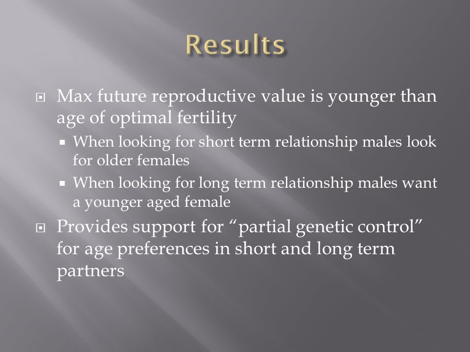  Max future reproductive value is younger than age of optimal fertility  When looking for short term relationship males look for older females  When looking for long term relationship males want a younger aged female  Provides support for partial genetic control for age preferences in short and long term partners