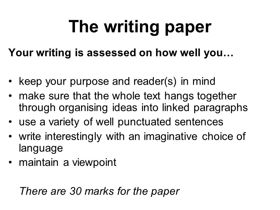The writing paper Your writing is assessed on how well you… keep your purpose and reader(s) in mind make sure that the whole text hangs together through organising ideas into linked paragraphs use a variety of well punctuated sentences write interestingly with an imaginative choice of language maintain a viewpoint There are 30 marks for the paper
