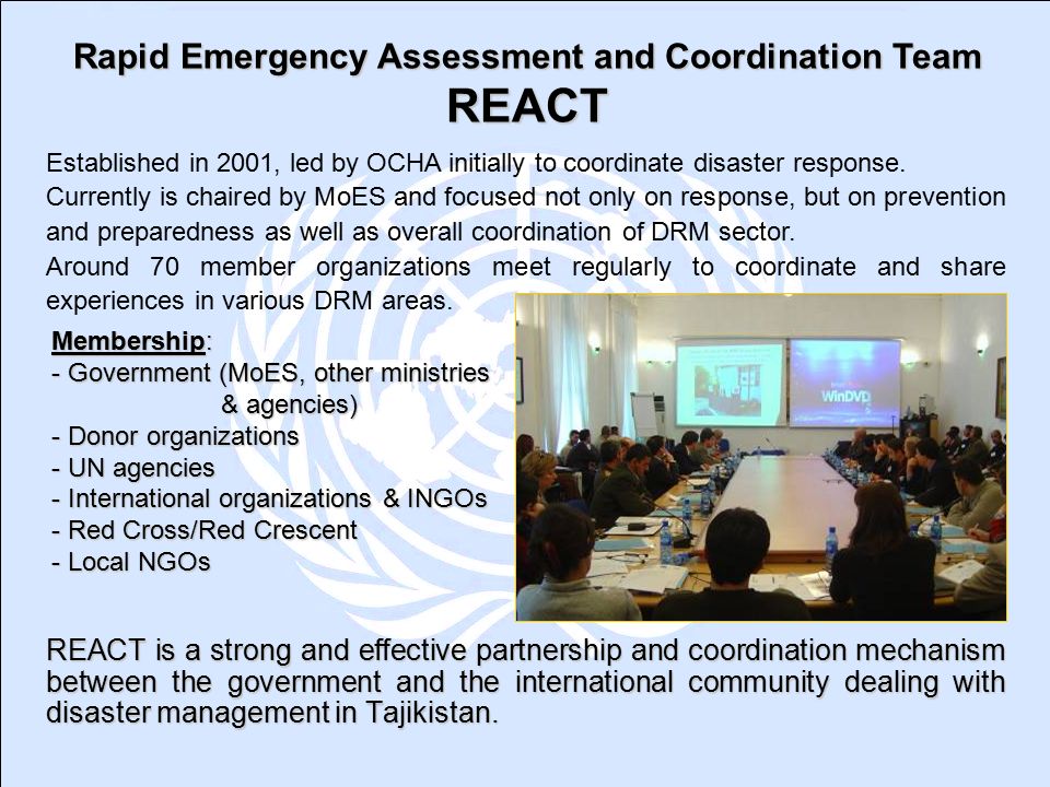 Membership: - Government (MoES, other ministries & agencies) - Donor organizations - UN agencies - International organizations & INGOs - Red Cross/Red Crescent - Local NGOs REACT is a strong and effective partnership and coordination mechanism between the government and the international community dealing with disaster management in Tajikistan.
