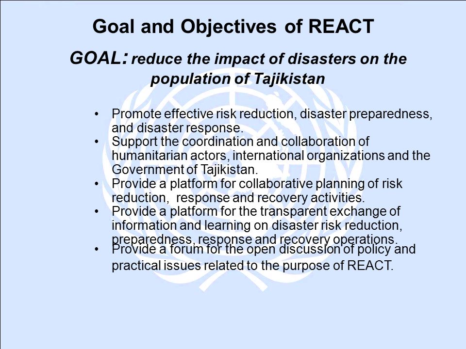 Goal and Objectives of REACT GOAL : reduce the impact of disasters on the population of Tajikistan Promote effective risk reduction, disaster preparedness, and disaster response.