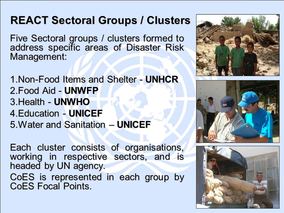 REACT Sectoral Groups / Clusters Five Sectoral groups / clusters formed to address specific areas of Disaster Risk Management: 1.Non-Food Items and Shelter - UNHCR 2.Food Aid - UNWFP 3.Health - UNWHO 4.Education - UNICEF 5.Water and Sanitation – UNICEF Each cluster consists of organisations, working in respective sectors, and is headed by UN agency.