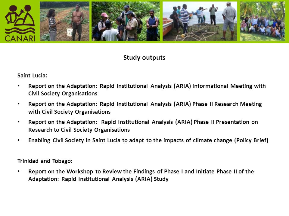 Study outputs Saint Lucia: Report on the Adaptation: Rapid Institutional Analysis (ARIA) Informational Meeting with Civil Society Organisations Report on the Adaptation: Rapid Institutional Analysis (ARIA) Phase II Research Meeting with Civil Society Organisations Report on the Adaptation: Rapid Institutional Analysis (ARIA) Phase II Presentation on Research to Civil Society Organisations Enabling Civil Society in Saint Lucia to adapt to the impacts of climate change (Policy Brief) Trinidad and Tobago: Report on the Workshop to Review the Findings of Phase I and Initiate Phase II of the Adaptation: Rapid Institutional Analysis (ARIA) Study