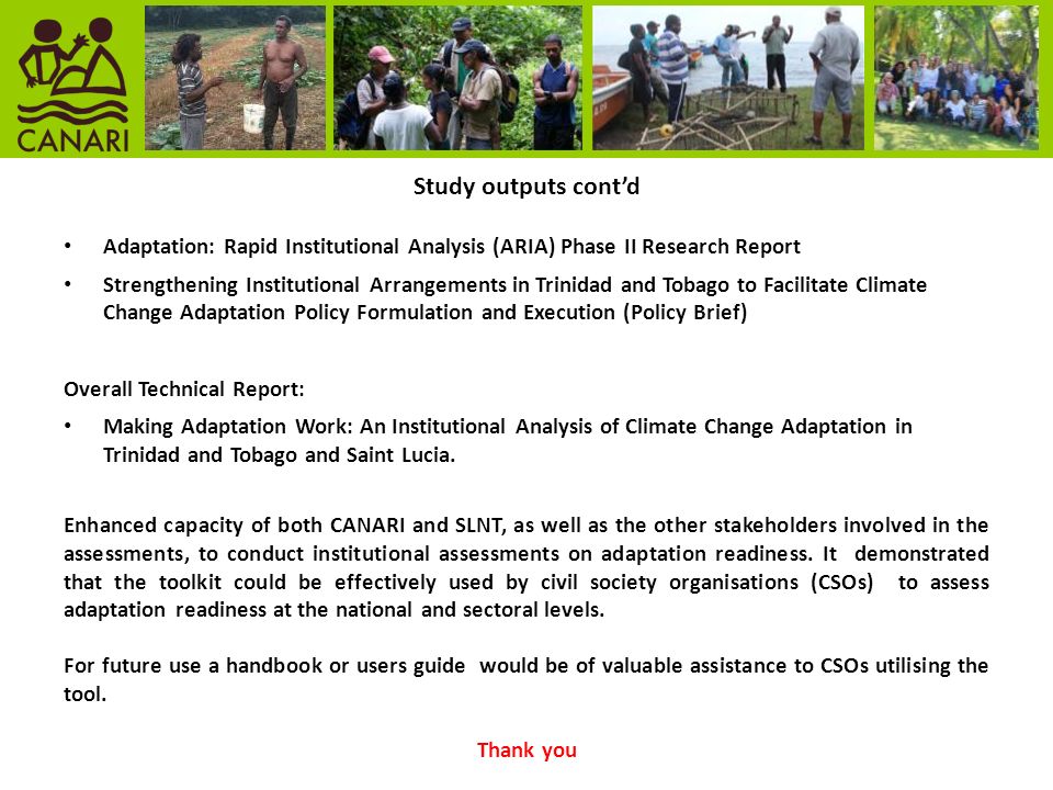 Study outputs cont’d Adaptation: Rapid Institutional Analysis (ARIA) Phase II Research Report Strengthening Institutional Arrangements in Trinidad and Tobago to Facilitate Climate Change Adaptation Policy Formulation and Execution (Policy Brief) Overall Technical Report: Making Adaptation Work: An Institutional Analysis of Climate Change Adaptation in Trinidad and Tobago and Saint Lucia.