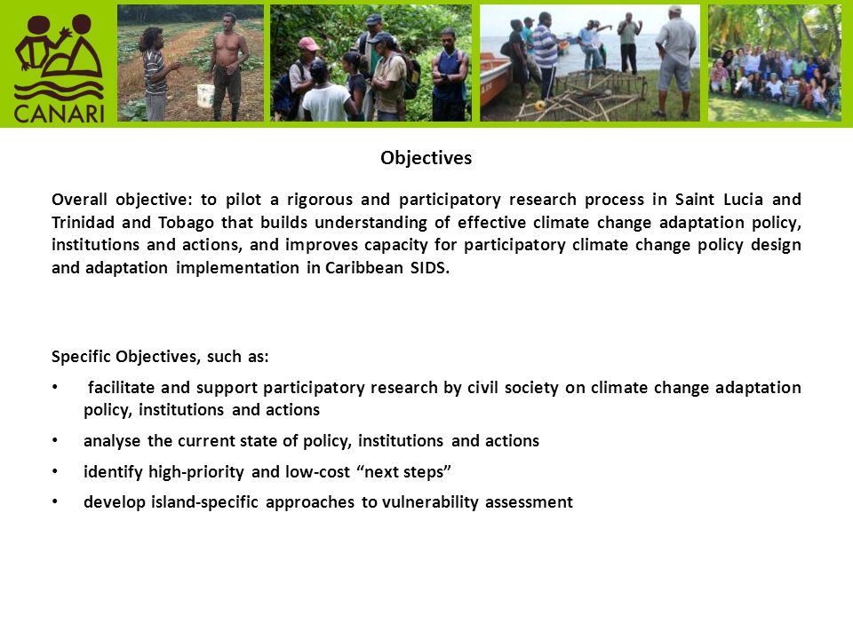 Objectives Overall objective: to pilot a rigorous and participatory research process in Saint Lucia and Trinidad and Tobago that builds understanding of effective climate change adaptation policy, institutions and actions, and improves capacity for participatory climate change policy design and adaptation implementation in Caribbean SIDS.