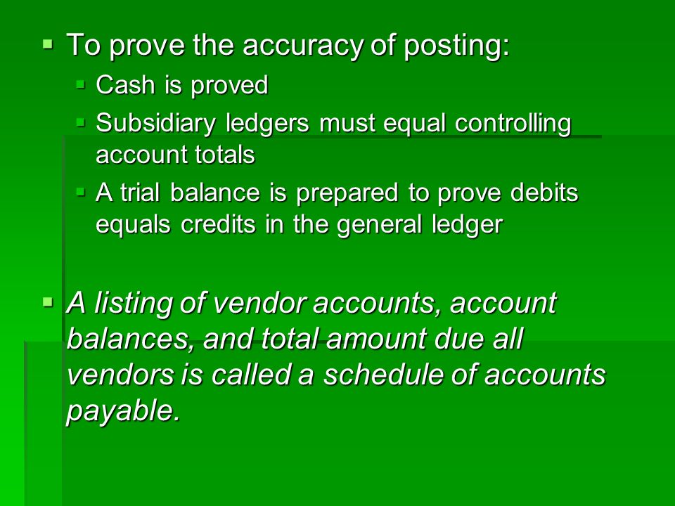  To prove the accuracy of posting:  Cash is proved  Subsidiary ledgers must equal controlling account totals  A trial balance is prepared to prove debits equals credits in the general ledger  A listing of vendor accounts, account balances, and total amount due all vendors is called a schedule of accounts payable.