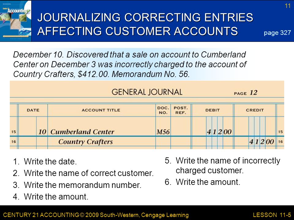 CENTURY 21 ACCOUNTING © 2009 South-Western, Cengage Learning 11 LESSON 11-5 JOURNALIZING CORRECTING ENTRIES AFFECTING CUSTOMER ACCOUNTS page 327 December 10.