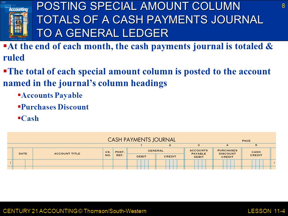 CENTURY 21 ACCOUNTING © Thomson/South-Western POSTING SPECIAL AMOUNT COLUMN TOTALS OF A CASH PAYMENTS JOURNAL TO A GENERAL LEDGER 8 LESSON 11-4  At the end of each month, the cash payments journal is totaled & ruled  The total of each special amount column is posted to the account named in the journal’s column headings  Accounts Payable  Purchases Discount  Cash