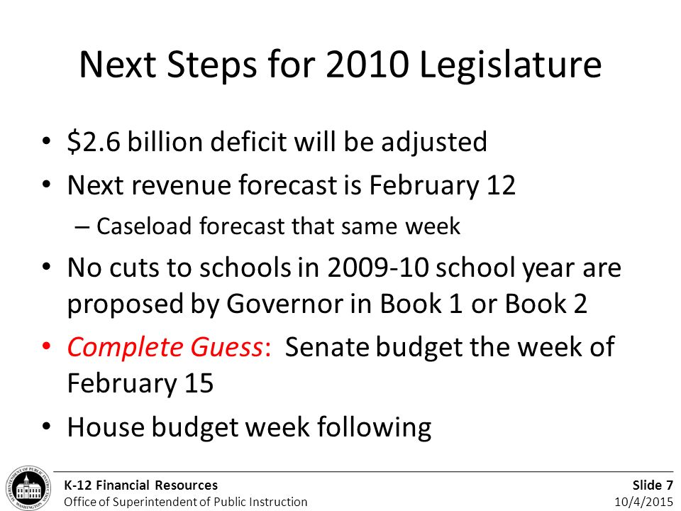 Slide 7 10/4/2015 K-12 Financial Resources Office of Superintendent of Public Instruction Next Steps for 2010 Legislature $2.6 billion deficit will be adjusted Next revenue forecast is February 12 – Caseload forecast that same week No cuts to schools in school year are proposed by Governor in Book 1 or Book 2 Complete Guess: Senate budget the week of February 15 House budget week following