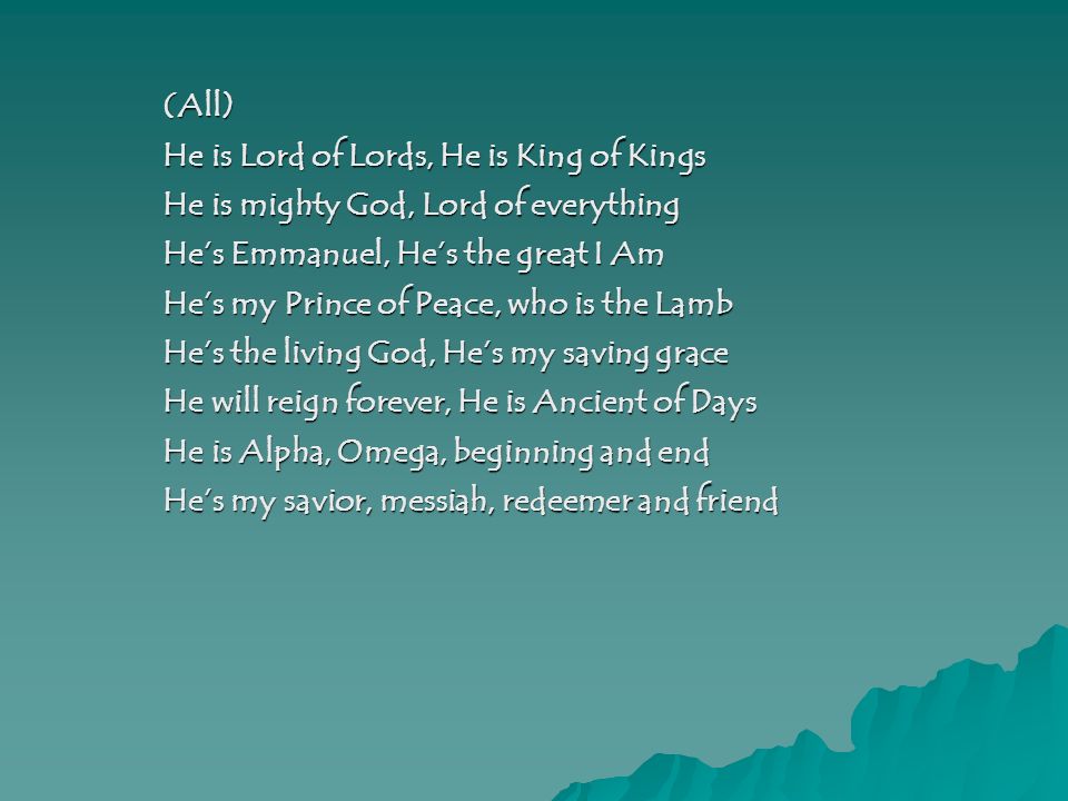 (All) He is Lord of Lords, He is King of Kings He is mighty God, Lord of everything He’s Emmanuel, He’s the great I Am He’s my Prince of Peace, who is the Lamb He’s the living God, He’s my saving grace He will reign forever, He is Ancient of Days He is Alpha, Omega, beginning and end He’s my savior, messiah, redeemer and friend