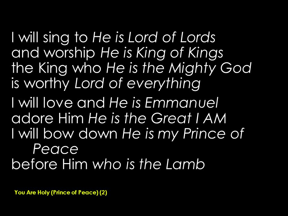 I will sing to He is Lord of Lords and worship He is King of Kings the King who He is the Mighty God is worthy Lord of everything I will love and He is Emmanuel adore Him He is the Great I AM I will bow down He is my Prince of Peace before Him who is the Lamb You Are Holy (Prince of Peace) (2)