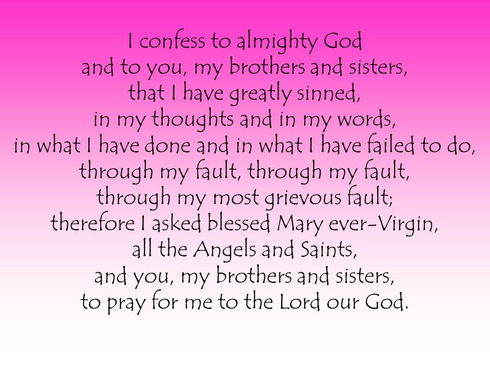 I confess to almighty God and to you, my brothers and sisters, that I have greatly sinned, in my thoughts and in my words, in what I have done and in what I have failed to do, through my fault, through my fault, through my most grievous fault; therefore I asked blessed Mary ever-Virgin, all the Angels and Saints, and you, my brothers and sisters, to pray for me to the Lord our God.
