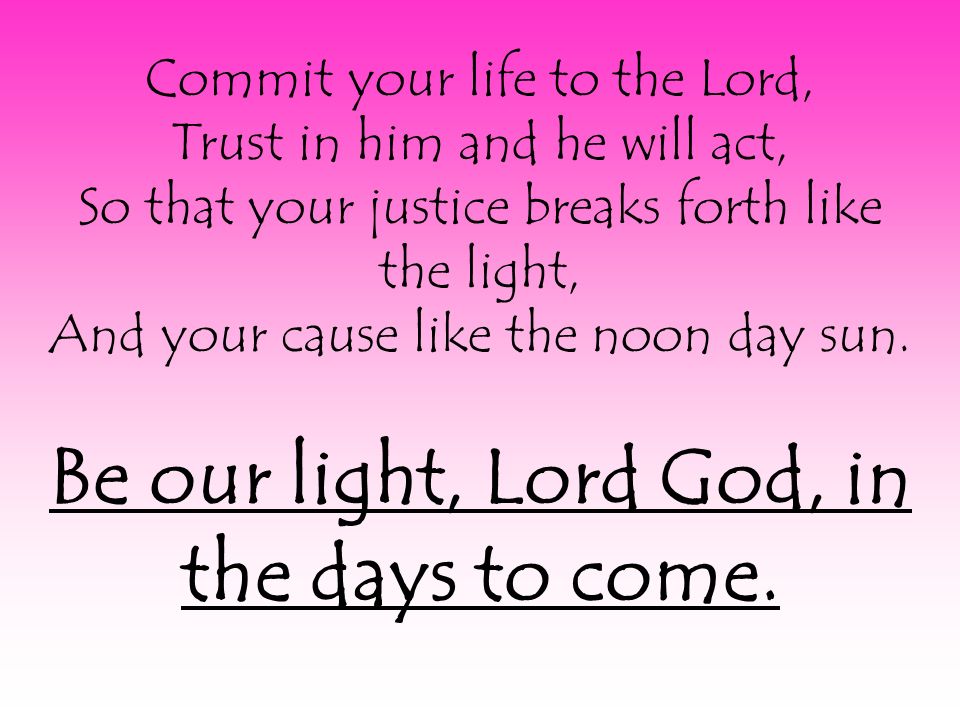 Commit your life to the Lord, Trust in him and he will act, So that your justice breaks forth like the light, And your cause like the noon day sun.