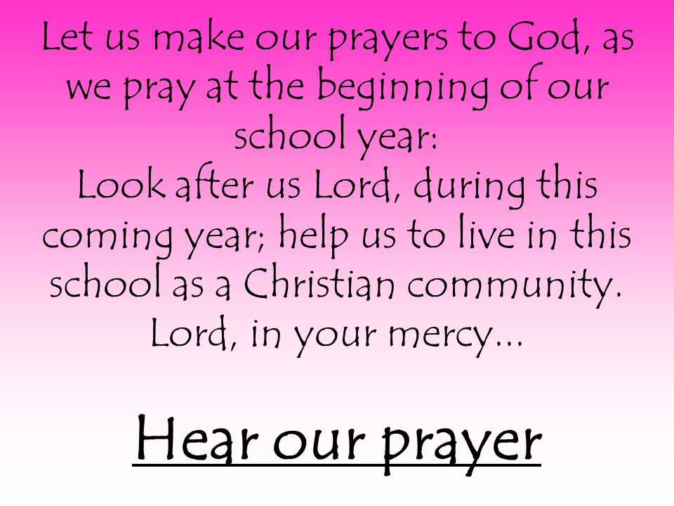 Let us make our prayers to God, as we pray at the beginning of our school year: Look after us Lord, during this coming year; help us to live in this school as a Christian community.