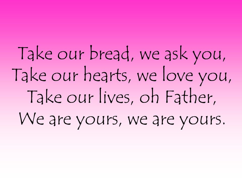 Take our bread, we ask you, Take our hearts, we love you, Take our lives, oh Father, We are yours, we are yours.
