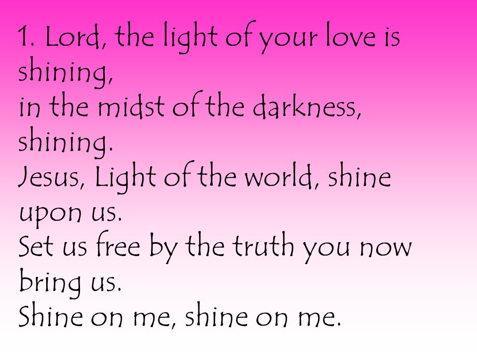 1. Lord, the light of your love is shining, in the midst of the darkness, shining.