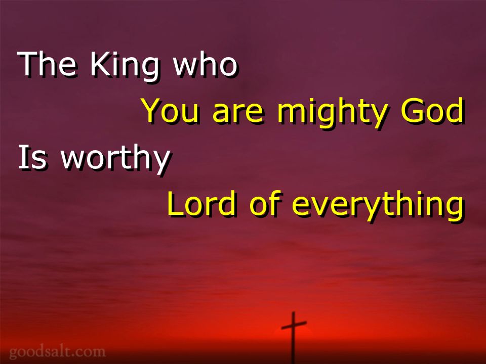 The King who You are mighty God Is worthy Lord of everything The King who You are mighty God Is worthy Lord of everything