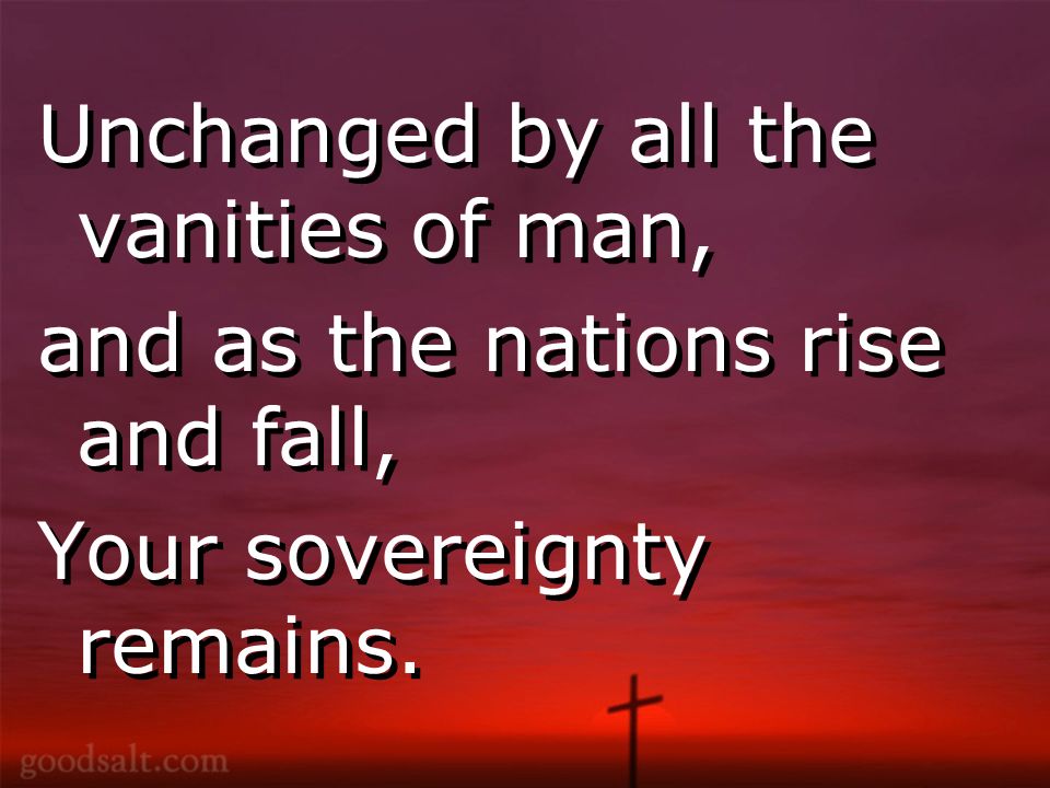 Unchanged by all the vanities of man, and as the nations rise and fall, Your sovereignty remains.