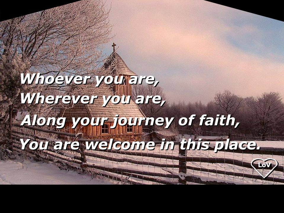 LoV Whoever you are, Wherever you are, Along your journey of faith, You are welcome in this place.