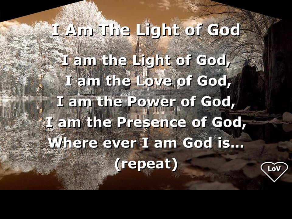 I am the Light of God, I am the Love of God, I am the Power of God, I am the Presence of God, Where ever I am God is… (repeat) I am the Light of God, I am the Love of God, I am the Power of God, I am the Presence of God, Where ever I am God is… (repeat) I Am The Light of God