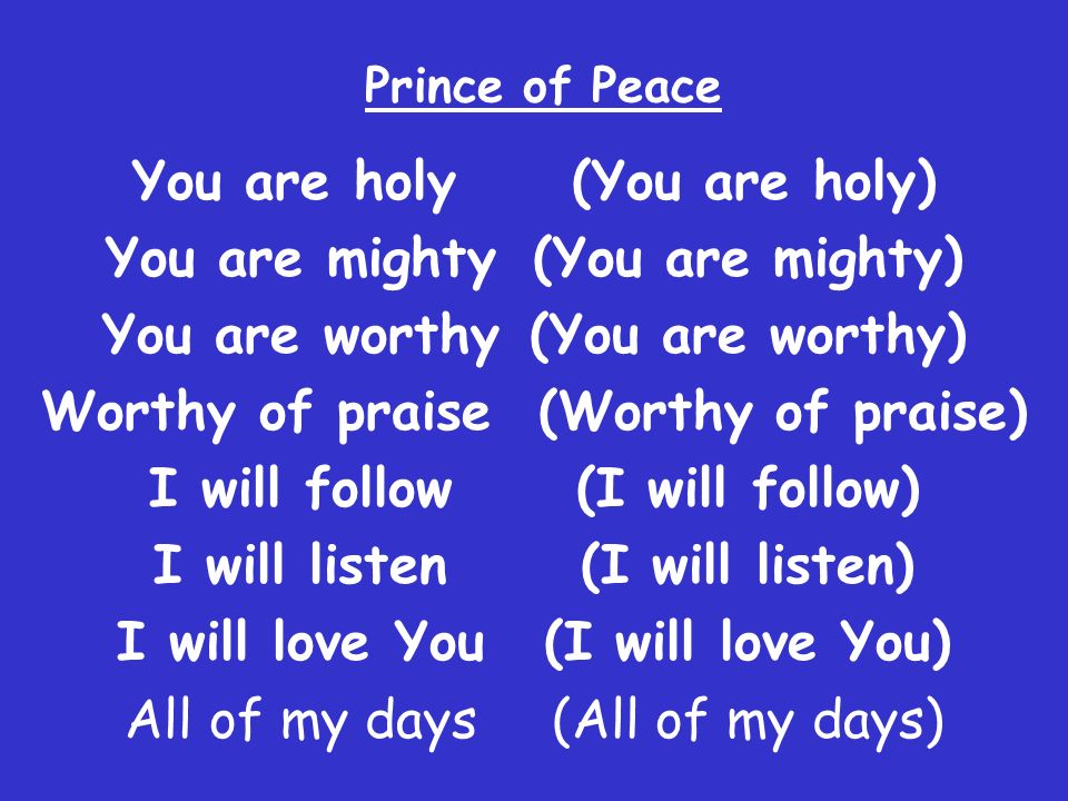 Prince of Peace You are holy (You are holy) You are mighty (You are mighty) You are worthy (You are worthy) Worthy of praise (Worthy of praise) I will follow(I will follow) I will listen(I will listen) I will love You (I will love You) All of my days (All of my days)