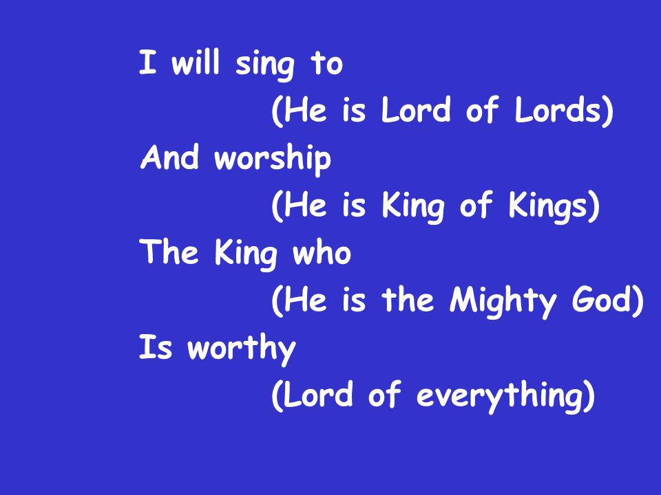 I will sing to (He is Lord of Lords) And worship (He is King of Kings) The King who (He is the Mighty God) Is worthy (Lord of everything)
