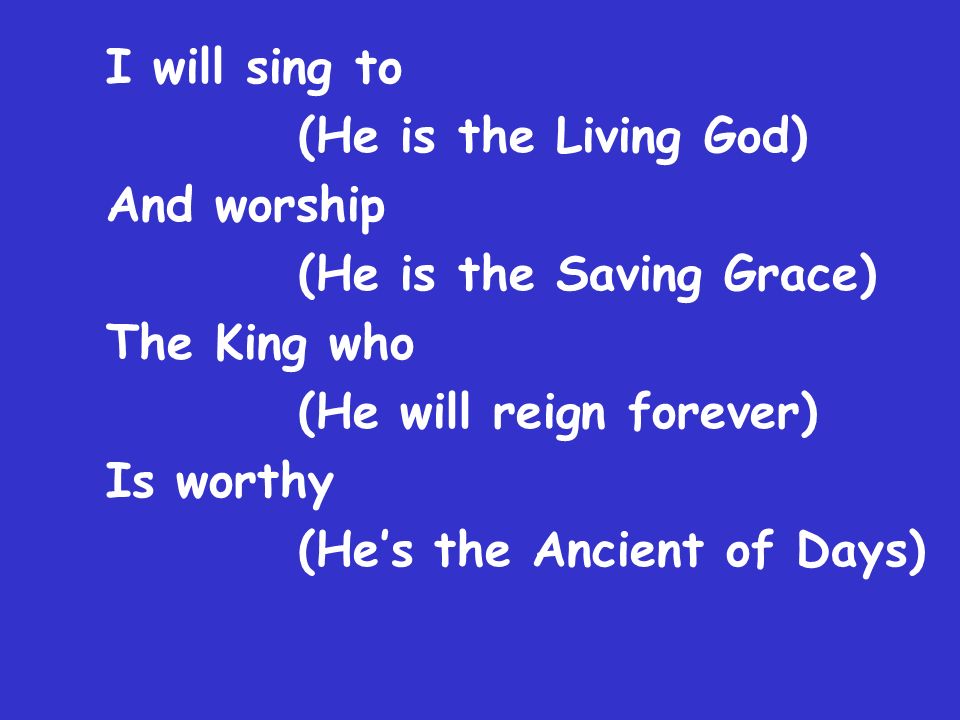 I will sing to (He is the Living God) And worship (He is the Saving Grace) The King who (He will reign forever) Is worthy (He’s the Ancient of Days)