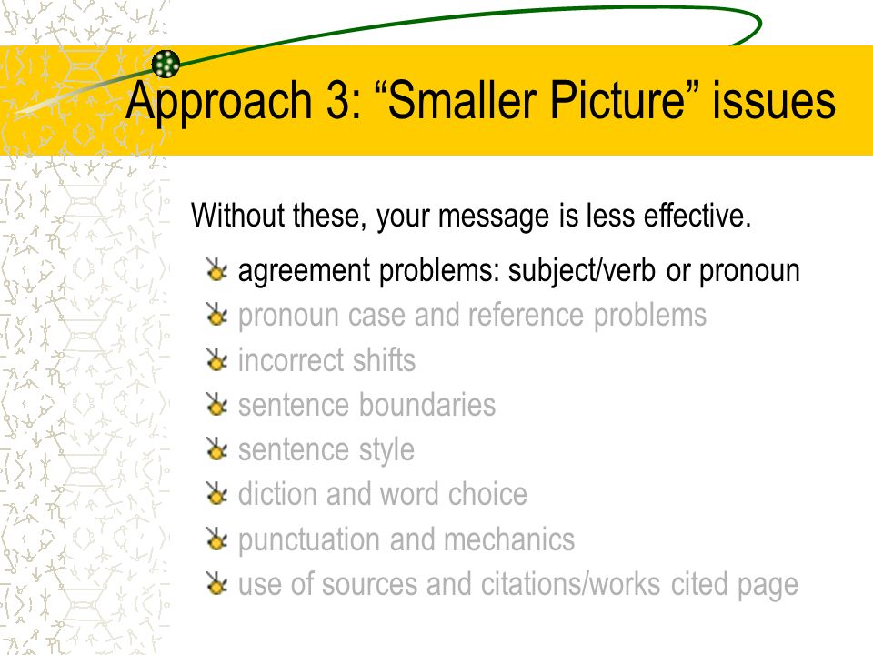 Approach 3: Smaller Picture issues agreement problems: subject/verb or pronoun pronoun case and reference problems incorrect shifts sentence boundaries sentence style diction and word choice punctuation and mechanics use of sources and citations/works cited page Without these, your message is less effective.