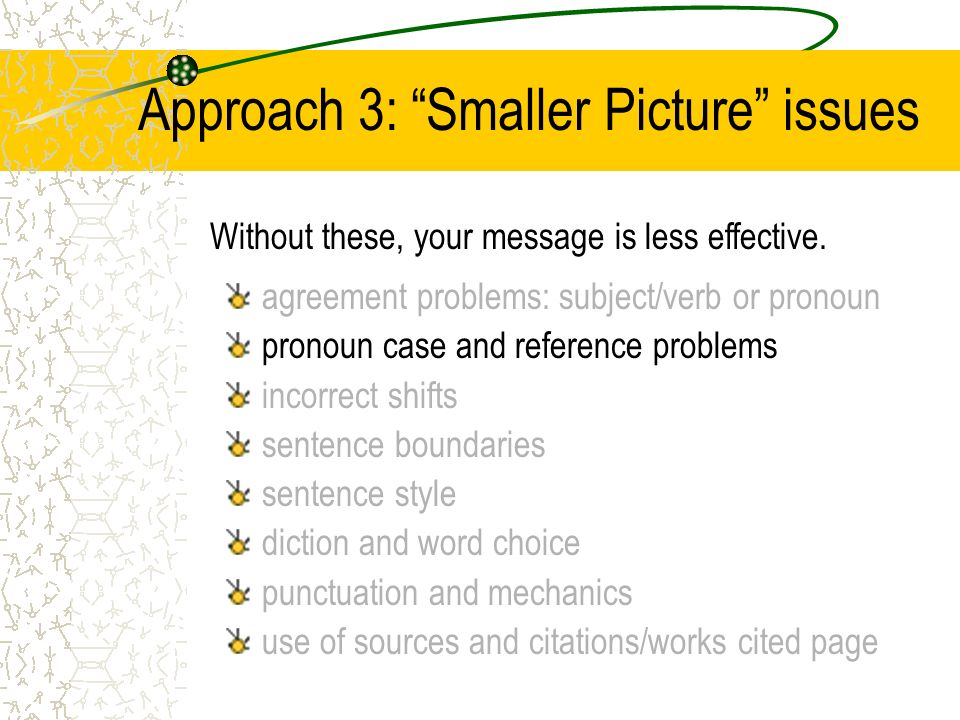 Approach 3: Smaller Picture issues agreement problems: subject/verb or pronoun pronoun case and reference problems incorrect shifts sentence boundaries sentence style diction and word choice punctuation and mechanics use of sources and citations/works cited page Without these, your message is less effective.