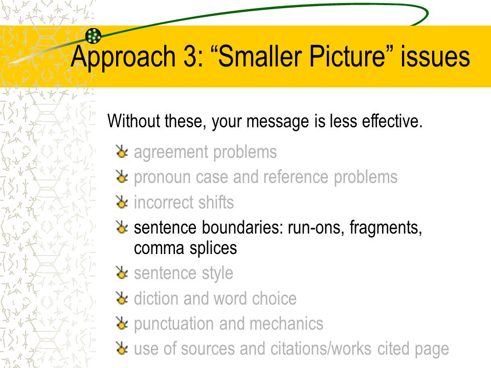 Approach 3: Smaller Picture issues agreement problems pronoun case and reference problems incorrect shifts sentence boundaries: run-ons, fragments, comma splices sentence style diction and word choice punctuation and mechanics use of sources and citations/works cited page Without these, your message is less effective.