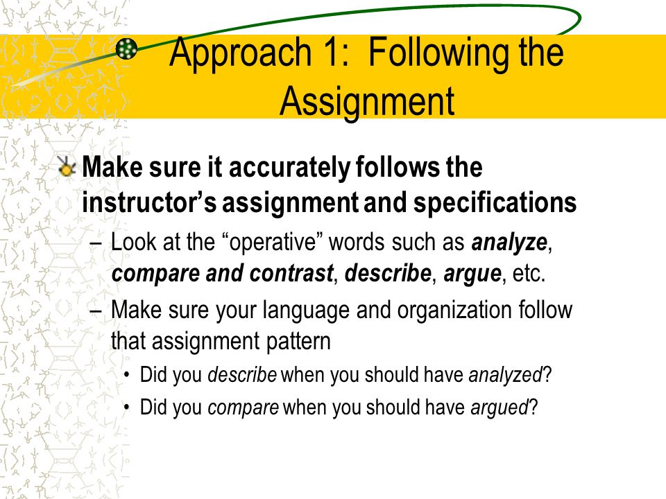 Approach 1: Following the Assignment Make sure it accurately follows the instructor’s assignment and specifications –Look at the operative words such as analyze, compare and contrast, describe, argue, etc.