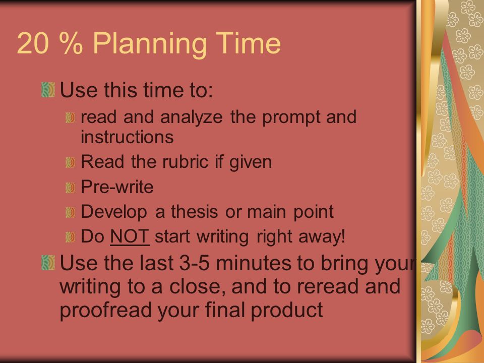 20 % Planning Time Use this time to: read and analyze the prompt and instructions Read the rubric if given Pre-write Develop a thesis or main point Do NOT start writing right away.