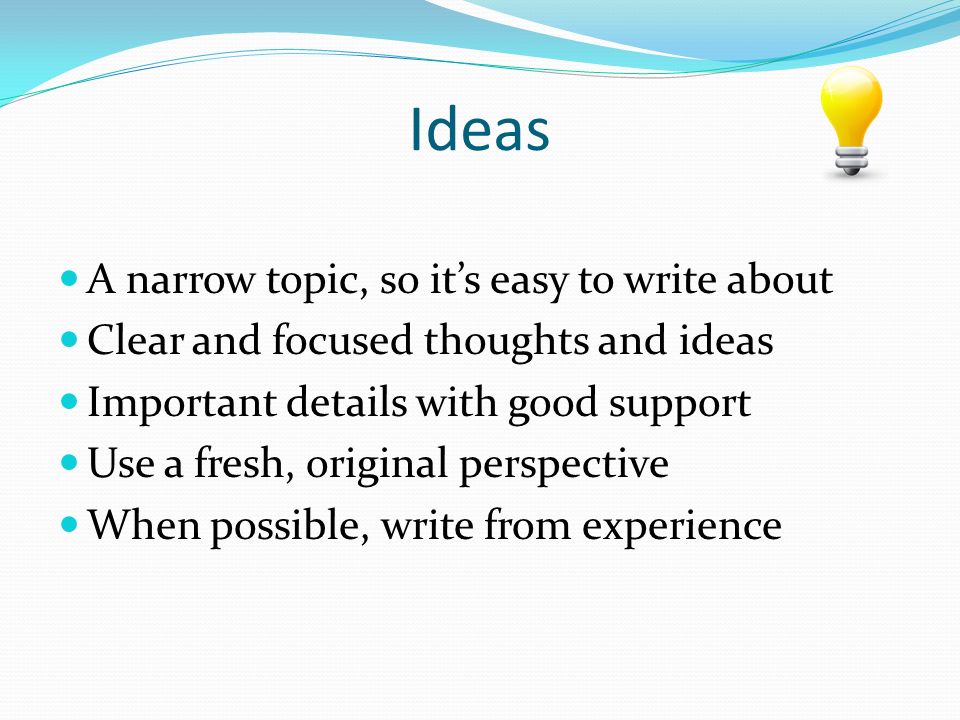 Ideas A narrow topic, so it’s easy to write about Clear and focused thoughts and ideas Important details with good support Use a fresh, original perspective When possible, write from experience