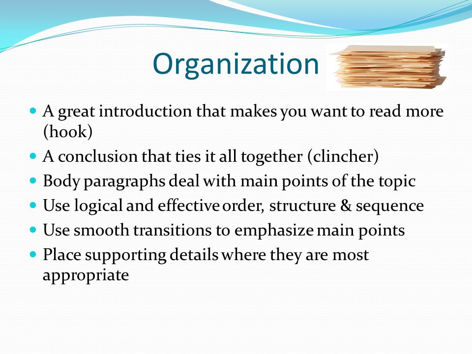 Organization A great introduction that makes you want to read more (hook) A conclusion that ties it all together (clincher) Body paragraphs deal with main points of the topic Use logical and effective order, structure & sequence Use smooth transitions to emphasize main points Place supporting details where they are most appropriate