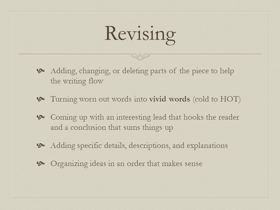 Revising  Adding, changing, or deleting parts of the piece to help the writing flow  Turning worn out words into vivid words (cold to HOT)  Coming up with an interesting lead that hooks the reader and a conclusion that sums things up  Adding specific details, descriptions, and explanations  Organizing ideas in an order that makes sense