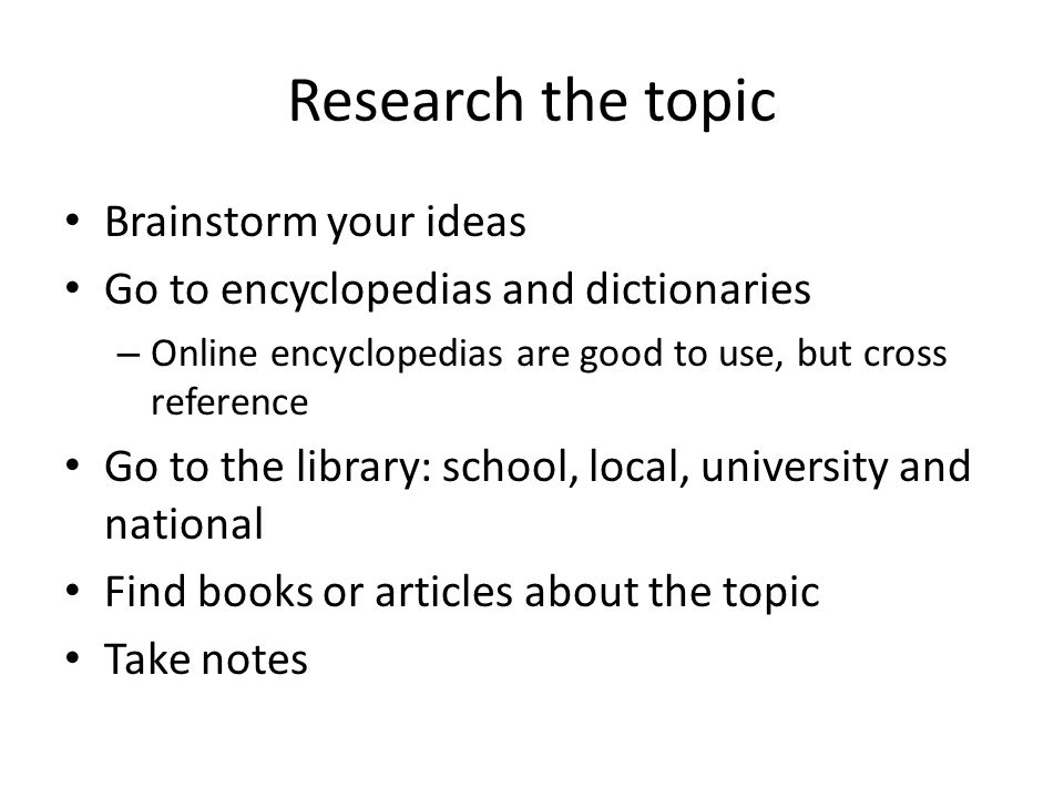 Research the topic Brainstorm your ideas Go to encyclopedias and dictionaries – Online encyclopedias are good to use, but cross reference Go to the library: school, local, university and national Find books or articles about the topic Take notes