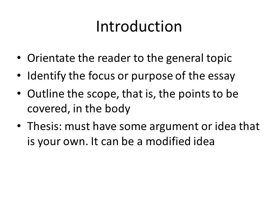Introduction Orientate the reader to the general topic Identify the focus or purpose of the essay Outline the scope, that is, the points to be covered, in the body Thesis: must have some argument or idea that is your own.