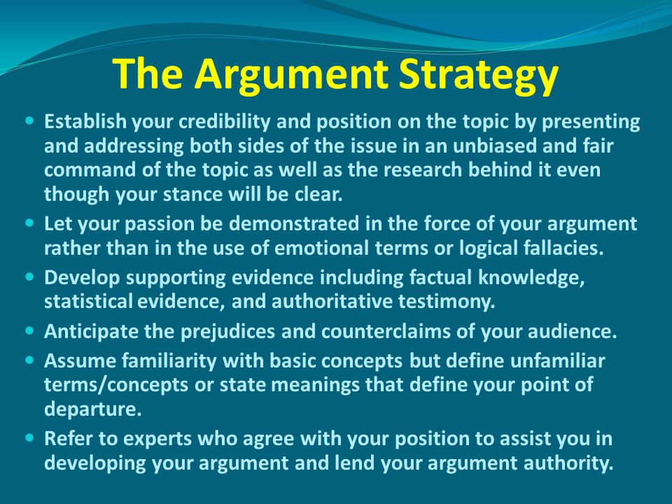 The Argument Strategy Establish your credibility and position on the topic by presenting and addressing both sides of the issue in an unbiased and fair command of the topic as well as the research behind it even though your stance will be clear.