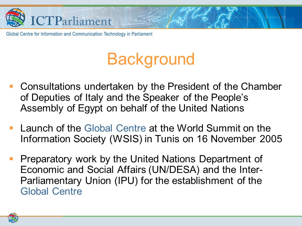 Background  Consultations undertaken by the President of the Chamber of Deputies of Italy and the Speaker of the People’s Assembly of Egypt on behalf of the United Nations  Launch of the Global Centre at the World Summit on the Information Society (WSIS) in Tunis on 16 November 2005  Preparatory work by the United Nations Department of Economic and Social Affairs (UN/DESA) and the Inter- Parliamentary Union (IPU) for the establishment of the Global Centre