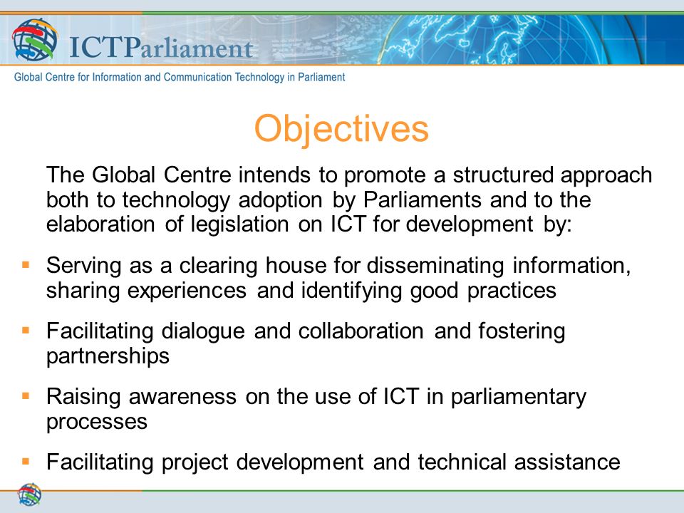 The Global Centre intends to promote a structured approach both to technology adoption by Parliaments and to the elaboration of legislation on ICT for development by:  Serving as a clearing house for disseminating information, sharing experiences and identifying good practices  Facilitating dialogue and collaboration and fostering partnerships  Raising awareness on the use of ICT in parliamentary processes  Facilitating project development and technical assistance Objectives