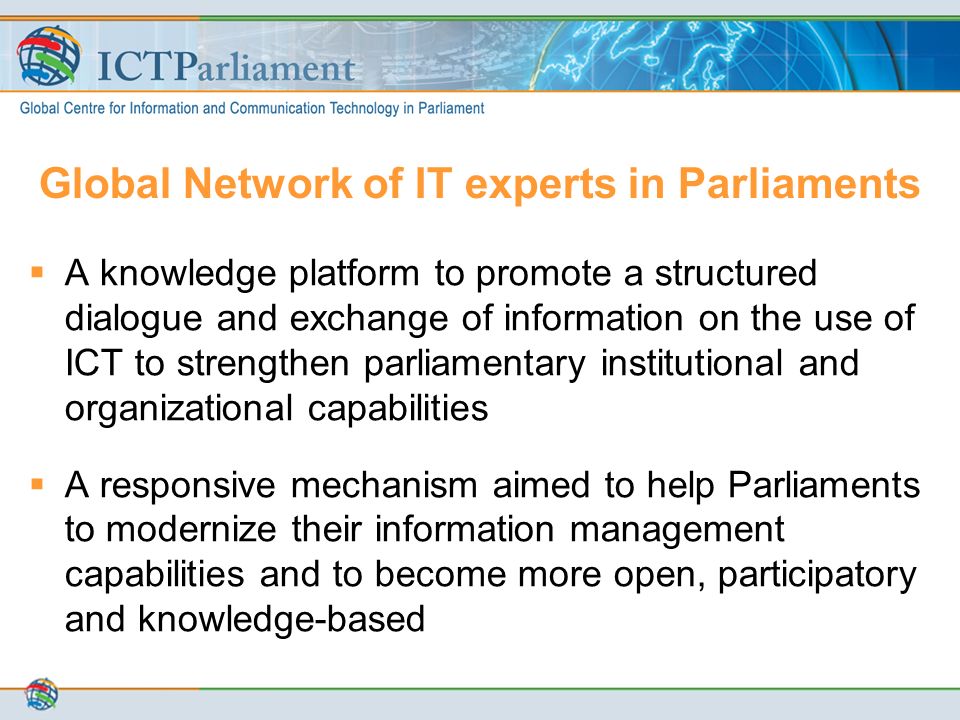 Global Network of IT experts in Parliaments  A knowledge platform to promote a structured dialogue and exchange of information on the use of ICT to strengthen parliamentary institutional and organizational capabilities  A responsive mechanism aimed to help Parliaments to modernize their information management capabilities and to become more open, participatory and knowledge-based