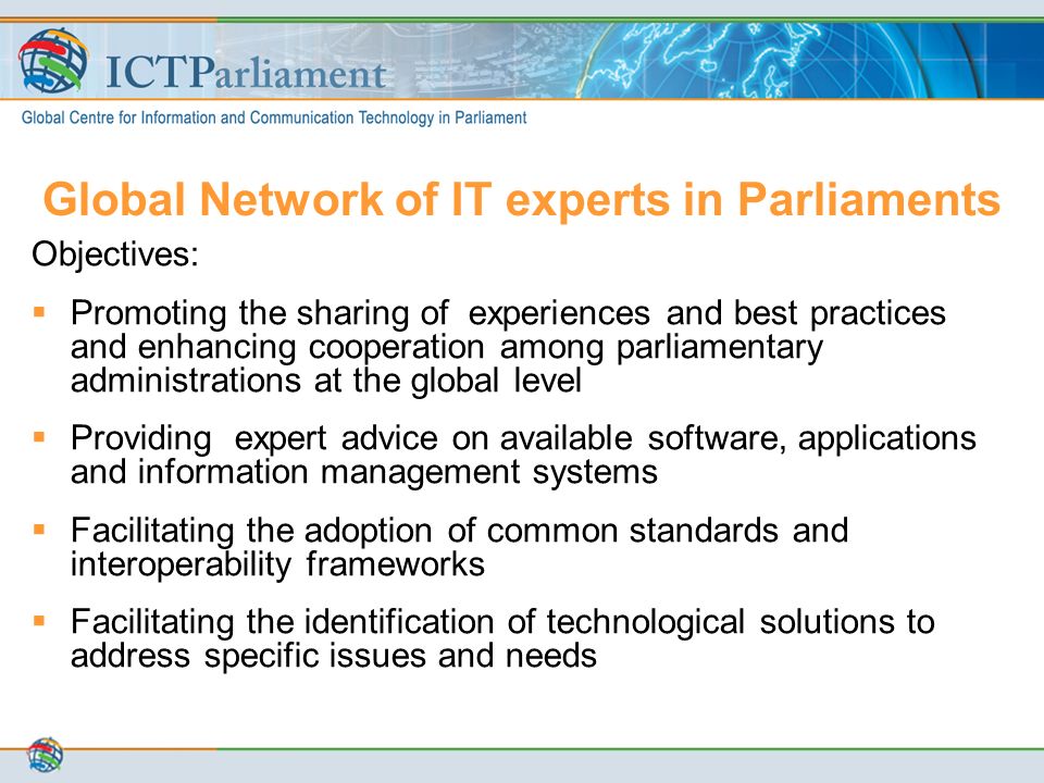 Global Network of IT experts in Parliaments Objectives:  Promoting the sharing of experiences and best practices and enhancing cooperation among parliamentary administrations at the global level  Providing expert advice on available software, applications and information management systems  Facilitating the adoption of common standards and interoperability frameworks  Facilitating the identification of technological solutions to address specific issues and needs