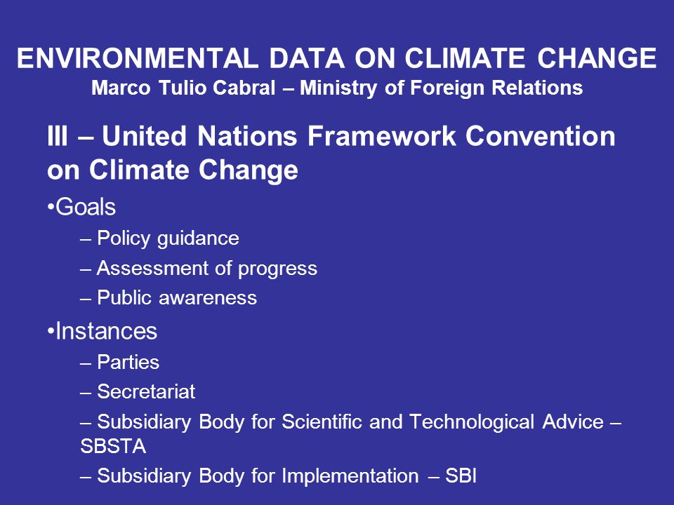 ENVIRONMENTAL DATA ON CLIMATE CHANGE Marco Tulio Cabral – Ministry of Foreign Relations III – United Nations Framework Convention on Climate Change Goals – Policy guidance – Assessment of progress – Public awareness Instances – Parties – Secretariat – Subsidiary Body for Scientific and Technological Advice – SBSTA – Subsidiary Body for Implementation – SBI