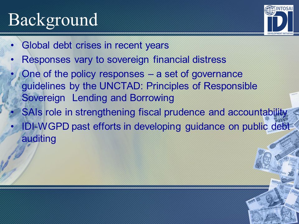 Background Global debt crises in recent years Responses vary to sovereign financial distress One of the policy responses – a set of governance guidelines by the UNCTAD: Principles of Responsible Sovereign Lending and Borrowing SAIs role in strengthening fiscal prudence and accountability IDI-WGPD past efforts in developing guidance on public debt auditing