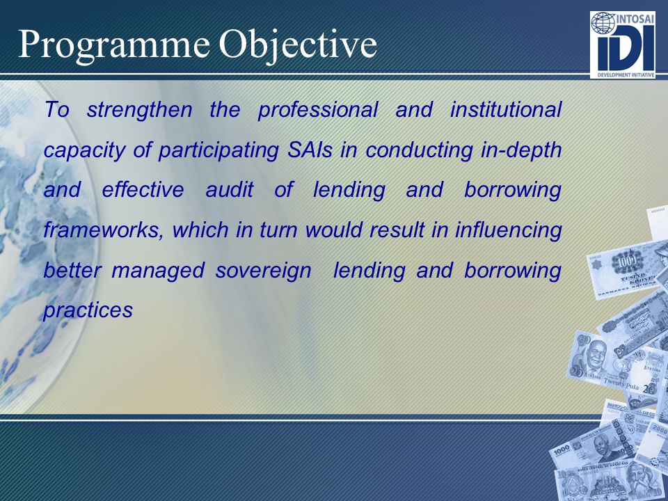 Programme Objective To strengthen the professional and institutional capacity of participating SAIs in conducting in-depth and effective audit of lending and borrowing frameworks, which in turn would result in influencing better managed sovereign lending and borrowing practices