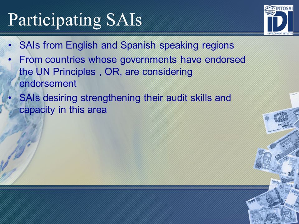 Participating SAIs SAIs from English and Spanish speaking regions From countries whose governments have endorsed the UN Principles, OR, are considering endorsement SAIs desiring strengthening their audit skills and capacity in this area