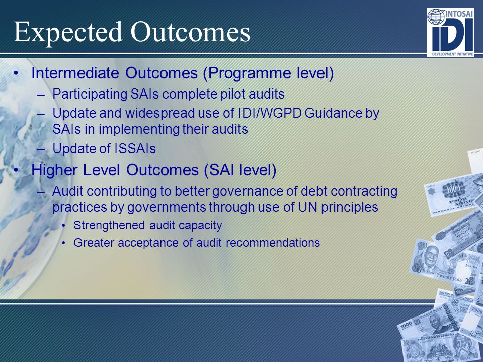 Expected Outcomes Intermediate Outcomes (Programme level) –Participating SAIs complete pilot audits –Update and widespread use of IDI/WGPD Guidance by SAIs in implementing their audits –Update of ISSAIs Higher Level Outcomes (SAI level) –Audit contributing to better governance of debt contracting practices by governments through use of UN principles Strengthened audit capacity Greater acceptance of audit recommendations