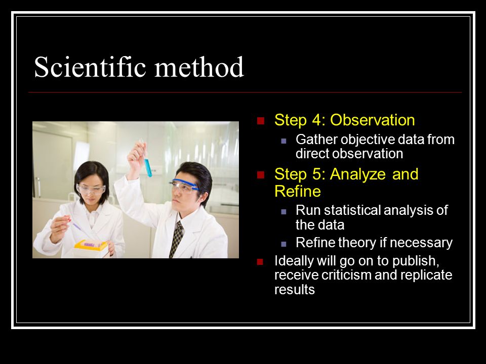 Scientific method Step 4: Observation Gather objective data from direct observation Step 5: Analyze and Refine Run statistical analysis of the data Refine theory if necessary Ideally will go on to publish, receive criticism and replicate results
