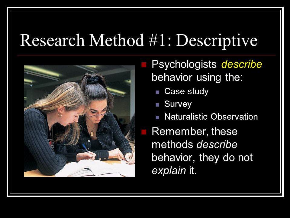 Research Method #1: Descriptive Psychologists describe behavior using the: Case study Survey Naturalistic Observation Remember, these methods describe behavior, they do not explain it.