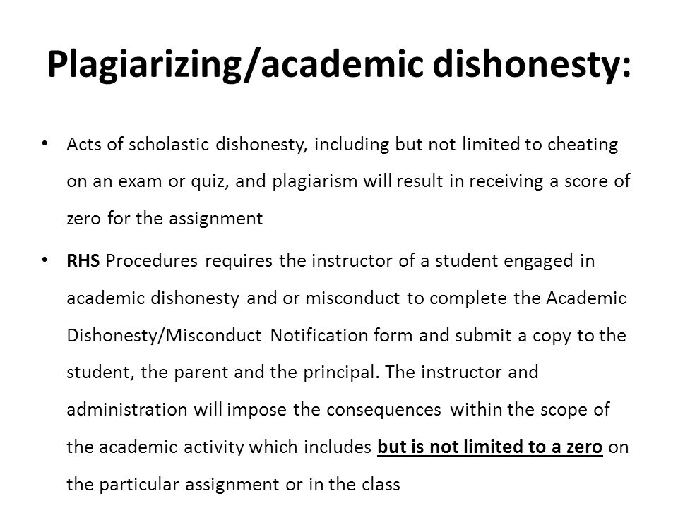 Plagiarizing/academic dishonesty: Acts of scholastic dishonesty, including but not limited to cheating on an exam or quiz, and plagiarism will result in receiving a score of zero for the assignment RHS Procedures requires the instructor of a student engaged in academic dishonesty and or misconduct to complete the Academic Dishonesty/Misconduct Notification form and submit a copy to the student, the parent and the principal.